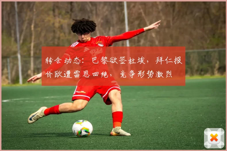 转会动态：巴黎欲签杜埃，拜仁报价欧遭雷恩回绝，竞争形势激烈